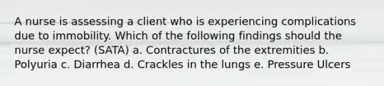 A nurse is assessing a client who is experiencing complications due to immobility. Which of the following findings should the nurse expect? (SATA) a. Contractures of the extremities b. Polyuria c. Diarrhea d. Crackles in the lungs e. Pressure Ulcers