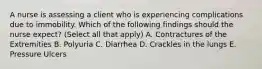 A nurse is assessing a client who is experiencing complications due to immobility. Which of the following findings should the nurse expect? (Select all that apply) A. Contractures of the Extremities B. Polyuria C. Diarrhea D. Crackles in the lungs E. Pressure Ulcers