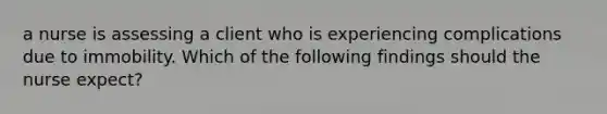 a nurse is assessing a client who is experiencing complications due to immobility. Which of the following findings should the nurse expect?