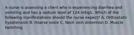 A nurse is assessing a client who is experiencing diarrhea and vomiting and has a sodium level of 124 mEq/L. Which of the following manifestations should the nurse expect? A. Orthostatic hypotension B. Hoarse voice C. Neck vein distention D. Muscle twitching