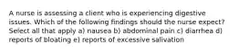 A nurse is assessing a client who is experiencing digestive issues. Which of the following findings should the nurse expect? Select all that apply a) nausea b) abdominal pain c) diarrhea d) reports of bloating e) reports of excessive salivation