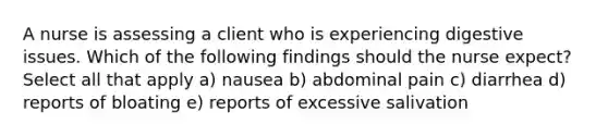 A nurse is assessing a client who is experiencing digestive issues. Which of the following findings should the nurse expect? Select all that apply a) nausea b) abdominal pain c) diarrhea d) reports of bloating e) reports of excessive salivation