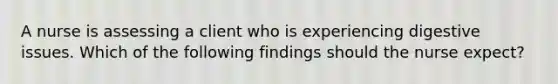 A nurse is assessing a client who is experiencing digestive issues. Which of the following findings should the nurse expect?