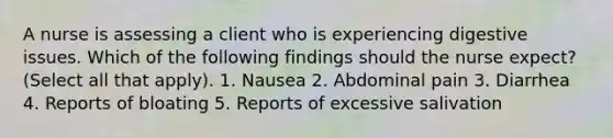 A nurse is assessing a client who is experiencing digestive issues. Which of the following findings should the nurse expect? (Select all that apply). 1. Nausea 2. Abdominal pain 3. Diarrhea 4. Reports of bloating 5. Reports of excessive salivation