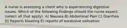 A nurse is assessing a client who is experiencing digestive issues. Which of the following findings should the nurse expect. (select all that apply). A) Nausea B) Abdominal Pain C) Diarrhea D) Reports bloating E) reports of excessive salivation