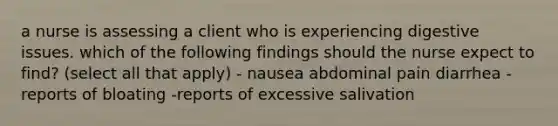 a nurse is assessing a client who is experiencing digestive issues. which of the following findings should the nurse expect to find? (select all that apply) - nausea abdominal pain diarrhea - reports of bloating -reports of excessive salivation