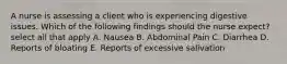 A nurse is assessing a client who is experiencing digestive issues. Which of the following findings should the nurse expect? select all that apply A. Nausea B. Abdominal Pain C. Diarrhea D. Reports of bloating E. Reports of excessive salivation
