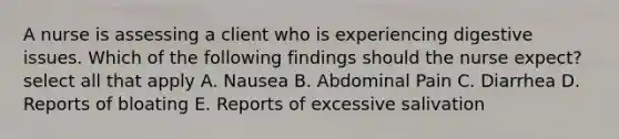 A nurse is assessing a client who is experiencing digestive issues. Which of the following findings should the nurse expect? select all that apply A. Nausea B. Abdominal Pain C. Diarrhea D. Reports of bloating E. Reports of excessive salivation