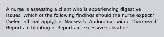 A nurse is assessing a client who is experiencing digestive issues. Which of the following findings should the nurse expect? (Select all that apply). a. Nausea b. Abdominal pain c. Diarrhea d. Reports of bloating e. Reports of excessive salivation