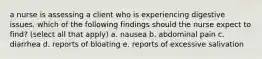 a nurse is assessing a client who is experiencing digestive issues. which of the following findings should the nurse expect to find? (select all that apply) a. nausea b. abdominal pain c. diarrhea d. reports of bloating e. reports of excessive salivation