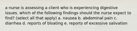 a nurse is assessing a client who is experiencing digestive issues. which of the following findings should the nurse expect to find? (select all that apply) a. nausea b. abdominal pain c. diarrhea d. reports of bloating e. reports of excessive salivation