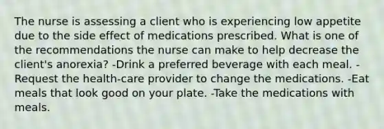 The nurse is assessing a client who is experiencing low appetite due to the side effect of medications prescribed. What is one of the recommendations the nurse can make to help decrease the client's anorexia? -Drink a preferred beverage with each meal. -Request the health-care provider to change the medications. -Eat meals that look good on your plate. -Take the medications with meals.