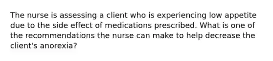 The nurse is assessing a client who is experiencing low appetite due to the side effect of medications prescribed. What is one of the recommendations the nurse can make to help decrease the client's anorexia?