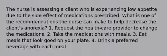 The nurse is assessing a client who is experiencing low appetite due to the side effect of medications prescribed. What is one of the recommendations the nurse can make to help decrease the client's anorexia? 1. Request the health-care provider to change the medications. 2. Take the medications with meals. 3. Eat meals that look good on your plate. 4. Drink a preferred beverage with each meal.