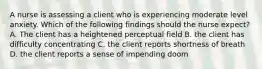 A nurse is assessing a client who is experiencing moderate level anxiety. Which of the following findings should the nurse expect? A. The client has a heightened perceptual field B. the client has difficulty concentrating C. the client reports shortness of breath D. the client reports a sense of impending doom