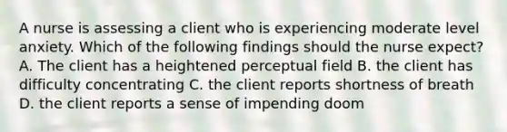 A nurse is assessing a client who is experiencing moderate level anxiety. Which of the following findings should the nurse expect? A. The client has a heightened perceptual field B. the client has difficulty concentrating C. the client reports shortness of breath D. the client reports a sense of impending doom