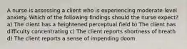 A nurse is assessing a client who is experiencing moderate-level anxiety. Which of the following findings should the nurse expect? a) The client has a heightened perceptual field b) The client has difficulty concentrating c) The client reports shortness of breath d) The client reports a sense of impending doom