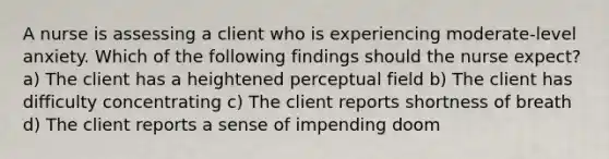 A nurse is assessing a client who is experiencing moderate-level anxiety. Which of the following findings should the nurse expect? a) The client has a heightened perceptual field b) The client has difficulty concentrating c) The client reports shortness of breath d) The client reports a sense of impending doom