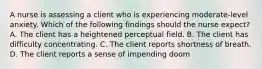 A nurse is assessing a client who is experiencing moderate-level anxiety. Which of the following findings should the nurse expect? A. The client has a heightened perceptual field. B. The client has difficulty concentrating. C. The client reports shortness of breath. D. The client reports a sense of impending doom