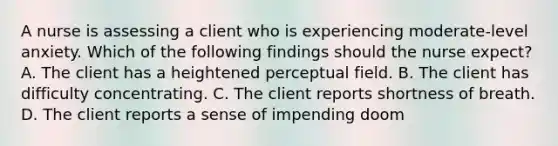 A nurse is assessing a client who is experiencing moderate-level anxiety. Which of the following findings should the nurse expect? A. The client has a heightened perceptual field. B. The client has difficulty concentrating. C. The client reports shortness of breath. D. The client reports a sense of impending doom