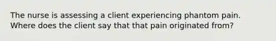 The nurse is assessing a client experiencing phantom pain. Where does the client say that that pain originated from?