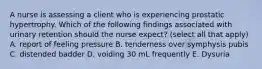 A nurse is assessing a client who is experiencing prostatic hypertrophy. Which of the following findings associated with urinary retention should the nurse expect? (select all that apply) A. report of feeling pressure B. tenderness over symphysis pubis C. distended badder D. voiding 30 mL frequently E. Dysuria