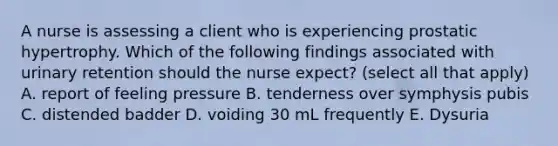 A nurse is assessing a client who is experiencing prostatic hypertrophy. Which of the following findings associated with urinary retention should the nurse expect? (select all that apply) A. report of feeling pressure B. tenderness over symphysis pubis C. distended badder D. voiding 30 mL frequently E. Dysuria