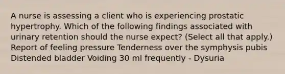 A nurse is assessing a client who is experiencing prostatic hypertrophy. Which of the following findings associated with urinary retention should the nurse expect? (Select all that apply.) Report of feeling pressure Tenderness over the symphysis pubis Distended bladder Voiding 30 ml frequently - Dysuria