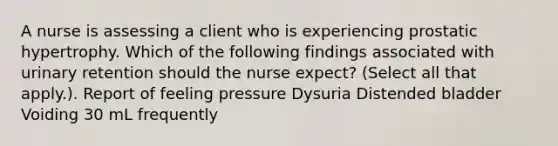 A nurse is assessing a client who is experiencing prostatic hypertrophy. Which of the following findings associated with urinary retention should the nurse expect? (Select all that apply.). Report of feeling pressure Dysuria Distended bladder Voiding 30 mL frequently