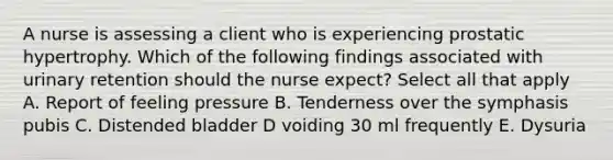 A nurse is assessing a client who is experiencing prostatic hypertrophy. Which of the following findings associated with urinary retention should the nurse expect? Select all that apply A. Report of feeling pressure B. Tenderness over the symphasis pubis C. Distended bladder D voiding 30 ml frequently E. Dysuria