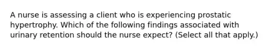 A nurse is assessing a client who is experiencing prostatic hypertrophy. Which of the following findings associated with urinary retention should the nurse expect? (Select all that apply.)