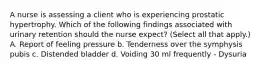 A nurse is assessing a client who is experiencing prostatic hypertrophy. Which of the following findings associated with urinary retention should the nurse expect? (Select all that apply.) A. Report of feeling pressure b. Tenderness over the symphysis pubis c. Distended bladder d. Voiding 30 ml frequently - Dysuria