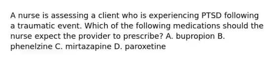 A nurse is assessing a client who is experiencing PTSD following a traumatic event. Which of the following medications should the nurse expect the provider to prescribe? A. bupropion B. phenelzine C. mirtazapine D. paroxetine