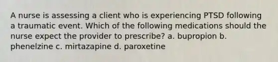 A nurse is assessing a client who is experiencing PTSD following a traumatic event. Which of the following medications should the nurse expect the provider to prescribe? a. bupropion b. phenelzine c. mirtazapine d. paroxetine