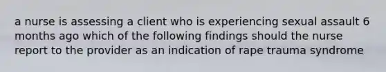 a nurse is assessing a client who is experiencing sexual assault 6 months ago which of the following findings should the nurse report to the provider as an indication of rape trauma syndrome