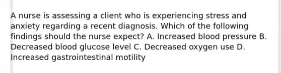 A nurse is assessing a client who is experiencing stress and anxiety regarding a recent diagnosis. Which of the following findings should the nurse expect? A. Increased blood pressure B. Decreased blood glucose level C. Decreased oxygen use D. Increased gastrointestinal motility