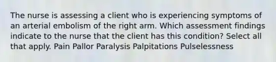 The nurse is assessing a client who is experiencing symptoms of an arterial embolism of the right arm. Which assessment findings indicate to the nurse that the client has this condition? Select all that apply. Pain Pallor Paralysis Palpitations Pulselessness