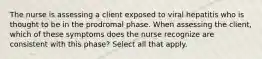 The nurse is assessing a client exposed to viral hepatitis who is thought to be in the prodromal phase. When assessing the client, which of these symptoms does the nurse recognize are consistent with this phase? Select all that apply.