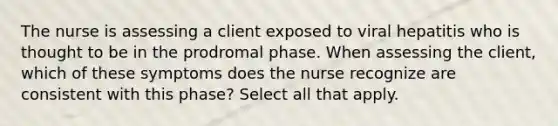 The nurse is assessing a client exposed to viral hepatitis who is thought to be in the prodromal phase. When assessing the client, which of these symptoms does the nurse recognize are consistent with this phase? Select all that apply.