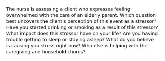 The nurse is assessing a client who expresses feeling overwhelmed with the care of an elderly parent. Which question best uncovers the client's perception of this event as a stressor? Have you started drinking or smoking as a result of this stressor? What impact does this stressor have on your life? Are you having trouble getting to sleep or staying asleep? What do you believe is causing you stress right now? Who else is helping with the caregiving and household chores?