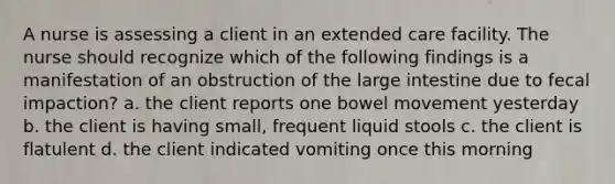 A nurse is assessing a client in an extended care facility. The nurse should recognize which of the following findings is a manifestation of an obstruction of the large intestine due to fecal impaction? a. the client reports one bowel movement yesterday b. the client is having small, frequent liquid stools c. the client is flatulent d. the client indicated vomiting once this morning