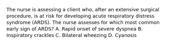 The nurse is assessing a client who, after an extensive surgical procedure, is at risk for developing acute respiratory distress syndrome (ARDS). The nurse assesses for which most common early sign of ARDS? A. Rapid onset of severe dyspnea B. Inspiratory crackles C. Bilateral wheezing D. Cyanosis