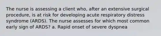 The nurse is assessing a client who, after an extensive surgical procedure, is at risk for developing acute respiratory distress syndrome (ARDS). The nurse assesses for which most common early sign of ARDS? a. Rapid onset of severe dyspnea