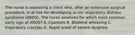 The nurse is assessing a client who, after an extensive surgical procedure, is at risk for developing acute respiratory distress syndrome (ARDS). The nurse assesses for which most common early sign of ARDS? A. Cyanosis B. Bilateral wheezing C. Inspiratory crackles D. Rapid onset of severe dyspnea