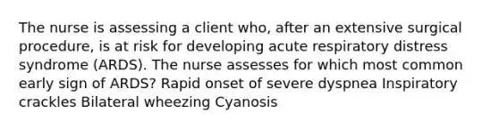 The nurse is assessing a client who, after an extensive surgical procedure, is at risk for developing acute respiratory distress syndrome (ARDS). The nurse assesses for which most common early sign of ARDS? Rapid onset of severe dyspnea Inspiratory crackles Bilateral wheezing Cyanosis