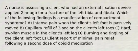 A nurse is assessing a client who had an external fixation device applied 2 hr ago for a fracture of the left tibia and fibula. Which of the following findings is a manifestation of compartment syndrome? A) Intense pain when the client's left foot is passively moved B) Capillary refill of 3 sec on the client's left toes C) Hard, swollen muscle in the client's left leg D) Burning and tingling of the client' left foot E) Client report of minimal pain relief following a second dose of opioid medication