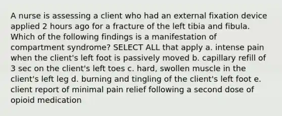 A nurse is assessing a client who had an external fixation device applied 2 hours ago for a fracture of the left tibia and fibula. Which of the following findings is a manifestation of compartment syndrome? SELECT ALL that apply a. intense pain when the client's left foot is passively moved b. capillary refill of 3 sec on the client's left toes c. hard, swollen muscle in the client's left leg d. burning and tingling of the client's left foot e. client report of minimal pain relief following a second dose of opioid medication