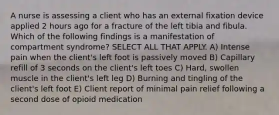 A nurse is assessing a client who has an external fixation device applied 2 hours ago for a fracture of the left tibia and fibula. Which of the following findings is a manifestation of compartment syndrome? SELECT ALL THAT APPLY. A) Intense pain when the client's left foot is passively moved B) Capillary refill of 3 seconds on the client's left toes C) Hard, swollen muscle in the client's left leg D) Burning and tingling of the client's left foot E) Client report of minimal pain relief following a second dose of opioid medication