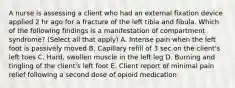 A nurse is assessing a client who had an external fixation device applied 2 hr ago for a fracture of the left tibia and fibula. Which of the following findings is a manifestation of compartment syndrome? (Select all that apply) A. Intense pain when the left foot is passively moved B. Capillary refill of 3 sec on the client's left toes C. Hard, swollen muscle in the left leg D. Burning and tingling of the client's left foot E. Client report of minimal pain relief following a second dose of opioid medication