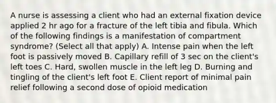 A nurse is assessing a client who had an external fixation device applied 2 hr ago for a fracture of the left tibia and fibula. Which of the following findings is a manifestation of compartment syndrome? (Select all that apply) A. Intense pain when the left foot is passively moved B. Capillary refill of 3 sec on the client's left toes C. Hard, swollen muscle in the left leg D. Burning and tingling of the client's left foot E. Client report of minimal pain relief following a second dose of opioid medication